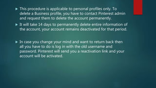  This procedure is applicable to personal profiles only. To
delete a Business profile, you have to contact Pinterest admin
and request them to delete the account permanently.
 It will take 14 days to permanently delete entire information of
the account, your account remains deactivated for that period.
 In case you change your mind and want to return back then
all you have to do is log in with the old username and
password. Pinterest will send you a reactivation link and your
account will be activated.
 