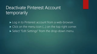 Deactivate Pinterest Account
temporarily
 Log in to Pinterest account from a web-browser.
 Click on the menu icon (…) on the top right corner.
 Select “Edit Settings” from the drop-down menu.
 