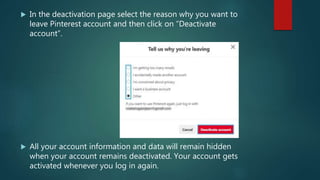  In the deactivation page select the reason why you want to
leave Pinterest account and then click on “Deactivate
account”.
 All your account information and data will remain hidden
when your account remains deactivated. Your account gets
activated whenever you log in again.
 