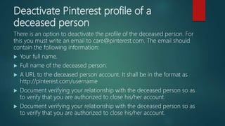 Deactivate Pinterest profile of a
deceased person
There is an option to deactivate the profile of the deceased person. For
this you must write an email to care@pinterest.com. The email should
contain the following information:
 Your full name.
 Full name of the deceased person.
 A URL to the deceased person account. It shall be in the format as
http://pinterest.com/username
 Document verifying your relationship with the deceased person so as
to verify that you are authorized to close his/her account.
 Document verifying your relationship with the deceased person so as
to verify that you are authorized to close his/her account.
 