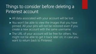 Things to consider before deleting a
Pinterest account
 All data associated with your account will be lost.
 You won’t be able to view the images that you have
pinned. All your pins will not be restored even if you
create a new account with the same username.
 The URL of your account will be free for others. You
might not be able to get it back later on; in case you
want to return back to Pinterest.
 