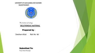 UNIVERSITY OF AZADJAMMUANDKASHMIR
MUZAFFARABAD
The Institute of Geology
DELETERIOUS MATERIAL
Prepared by :
Zeeshan Afzal Roll No 66
Submitted To:
Prof. Sohail Mustafa
 