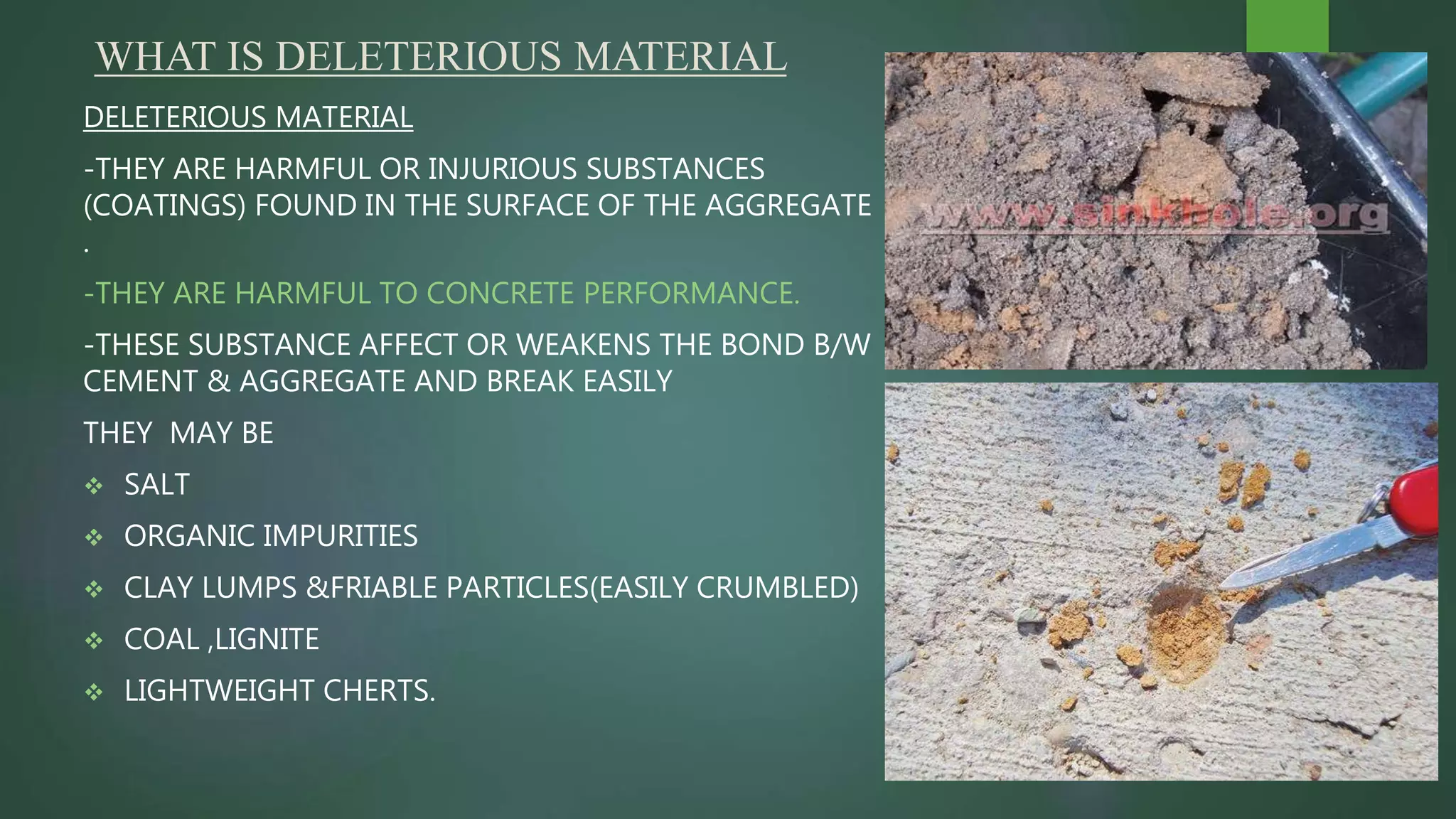 WHAT IS DELETERIOUS MATERIAL
DELETERIOUS MATERIAL
-THEY ARE HARMFUL OR INJURIOUS SUBSTANCES
(COATINGS) FOUND IN THE SURFACE OF THE AGGREGATE
.
-THEY ARE HARMFUL TO CONCRETE PERFORMANCE.
-THESE SUBSTANCE AFFECT OR WEAKENS THE BOND B/W
CEMENT & AGGREGATE AND BREAK EASILY
THEY MAY BE
 SALT
 ORGANIC IMPURITIES
 CLAY LUMPS &FRIABLE PARTICLES(EASILY CRUMBLED)
 COAL ,LIGNITE
 LIGHTWEIGHT CHERTS.
 