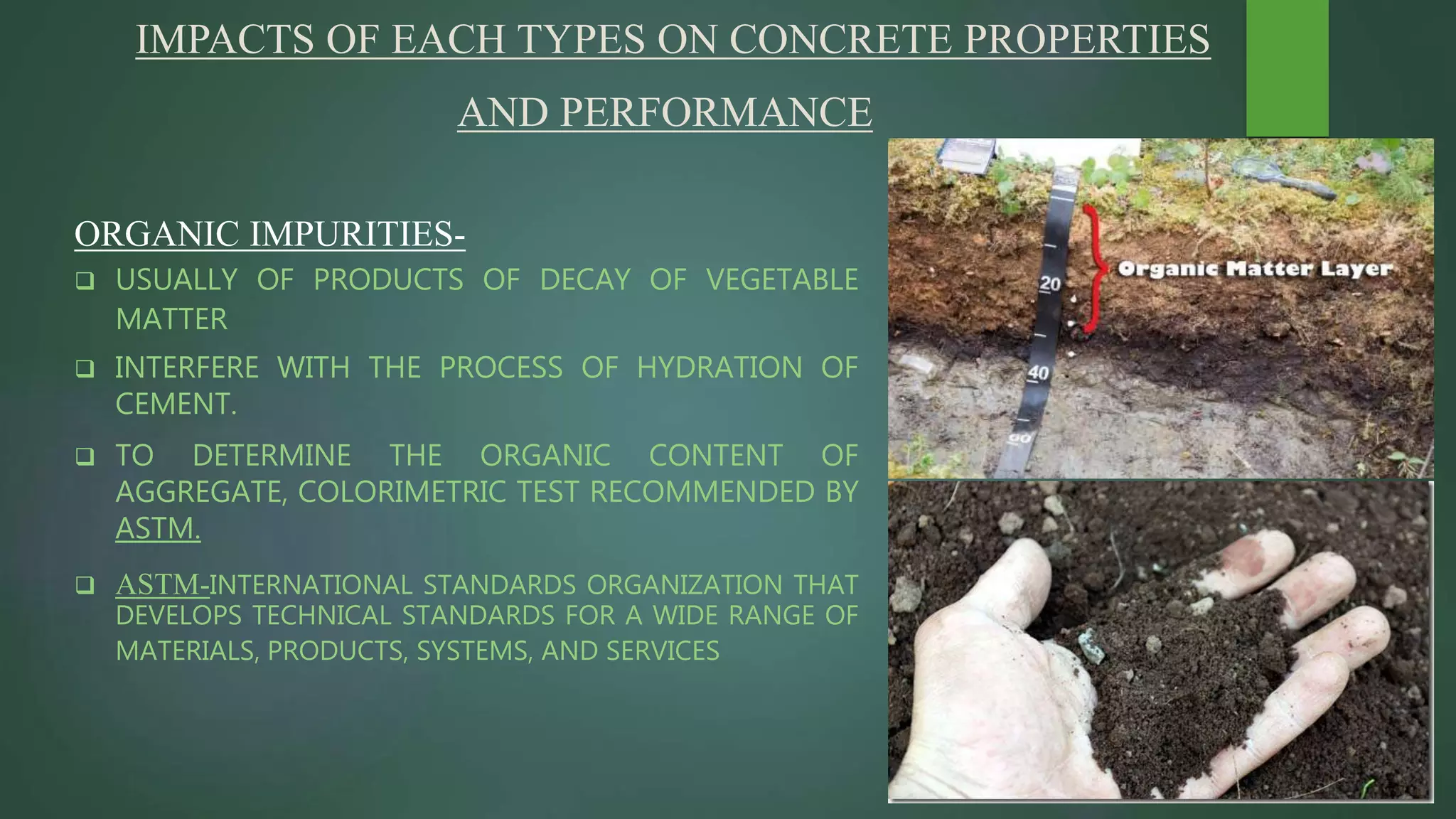 IMPACTS OF EACH TYPES ON CONCRETE PROPERTIES
AND PERFORMANCE
ORGANIC IMPURITIES-
 USUALLY OF PRODUCTS OF DECAY OF VEGETABLE
MATTER
 INTERFERE WITH THE PROCESS OF HYDRATION OF
CEMENT.
 TO DETERMINE THE ORGANIC CONTENT OF
AGGREGATE, COLORIMETRIC TEST RECOMMENDED BY
ASTM.
 ASTM-INTERNATIONAL STANDARDS ORGANIZATION THAT
DEVELOPS TECHNICAL STANDARDS FOR A WIDE RANGE OF
MATERIALS, PRODUCTS, SYSTEMS, AND SERVICES
 