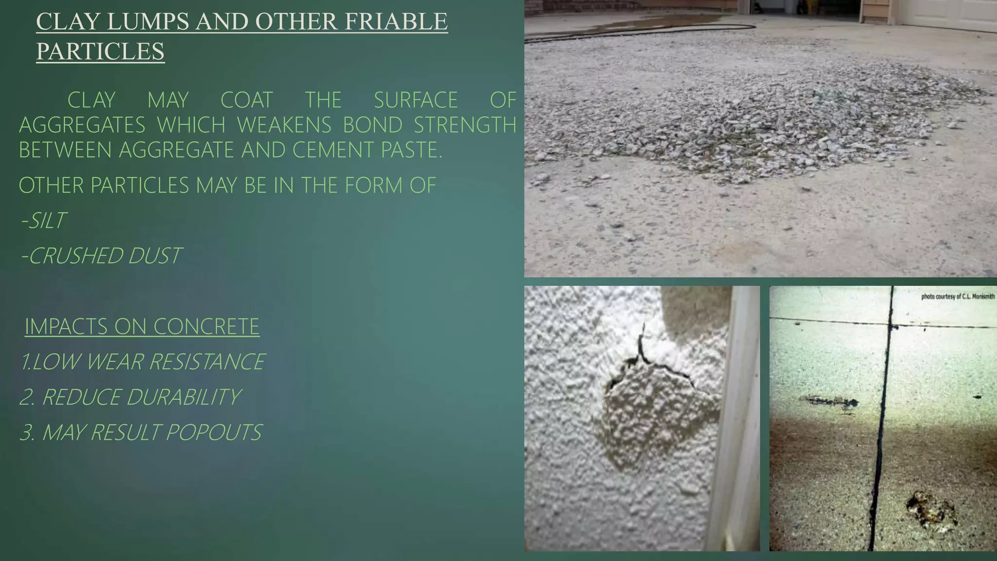 CLAY LUMPS AND OTHER FRIABLE
PARTICLES
CLAY MAY COAT THE SURFACE OF
AGGREGATES WHICH WEAKENS BOND STRENGTH
BETWEEN AGGREGATE AND CEMENT PASTE.
OTHER PARTICLES MAY BE IN THE FORM OF
-SILT
-CRUSHED DUST
IMPACTS ON CONCRETE
1.LOW WEAR RESISTANCE
2. REDUCE DURABILITY
3. MAY RESULT POPOUTS
 