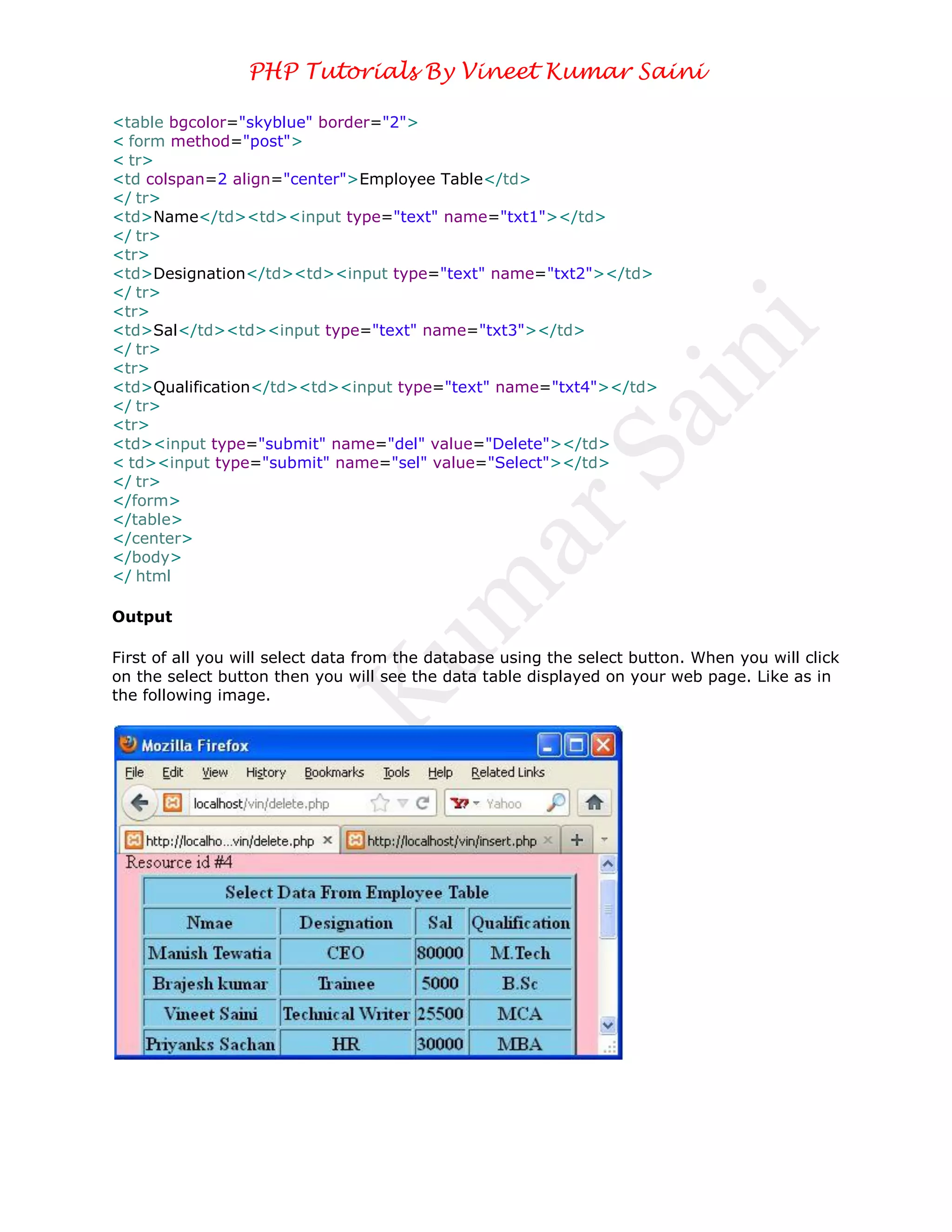 PHP Tutorials By Vineet Kumar Saini

<table bgcolor="skyblue" border="2">
< form method="post">
< tr>
<td colspan=2 align="center">Employee Table</td>
</ tr>
<td>Name</td><td><input type="text" name="txt1"></td>
</ tr>
<tr>
<td>Designation</td><td><input type="text" name="txt2"></td>
</ tr>
<tr>
<td>Sal</td><td><input type="text" name="txt3"></td>
</ tr>
<tr>
<td>Qualification</td><td><input type="text" name="txt4"></td>
</ tr>
<tr>
<td><input type="submit" name="del" value="Delete"></td>
< td><input type="submit" name="sel" value="Select"></td>
</ tr>
</form>
</table>
</center>
</body>
</ html

Output

First of all you will select data from the database using the select button. When you will click
on the select button then you will see the data table displayed on your web page. Like as in
the following image.
 