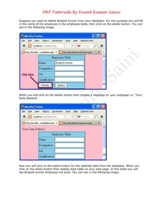 PHP Tutorials By Vineet Kumar Saini

Suppose you want to delete Brajesh Kumar from your database. For this purpose you will fill
in the name of the employee in the employee table, then click on the delete button. You can
see in the following image.




When you will click on the delete button then display a message on your webpage i.e. "Your
Data Deleted".




Now you will click on the select button for the selected data from the database. When you
click on the select button then display data table on your web page. In this table you will
see Brajesh kumar employee not exist. You can see in the following image.
 
