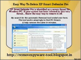 Easy Way To Delete XP Smart Defender Pro
  XP Smart Defender Pro is identified as a severe threat for 
               How To Remove
 Windows PC. If your system has been infected by this very 
       threat... Know the easy way to remove it off.
   My search for the automatic Removal tool ended over here.
          The tool works amazingly to find PC threats
              & help remove the same in minutes.




http://removespyware­tool.blogspot.in
 