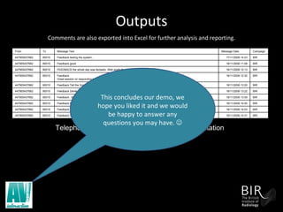 Outputs   Comments are also exported into Excel for further analysis and reporting. Telephone number will be deleted before presentation This concludes our demo, we hope you liked it and we would be happy to answer any questions you may have.   BIR 18/11/2008 14:31 Feedback Very motivational day. Panel spoke a lot of sense. 80010 447905437662 BIR 18/11/2008 14:03 Feedback certainly worthwhile time out of the office bothfor networking and speakers. 80010 447905437662 BIR 18/11/2008 14:00 Feedback Fabulous event. Great line up of speakers. Looking forward to tomorrow. 80010 447905437662 BIR 18/11/2008 13:59 Feedback : MET have raised the bar again. Well done team. 80010 447905437662 BIR 18/11/2008 13:22 Feedback Derek was fantastic and very inspirational. Great choice. 80010 447905437662 BIR 18/11/2008 13:20 Feedback Tell the Scottish Minister to drop the political comments. Its t UK event. 80010 447905437662 BIR 18/11/2008 12:32 Feedback Great session on responding to the downturn 80010 447905437662 BIR 18/11/2008 12:13 FEEDBACK the whole day was fantastic. Well worth the trip up! Thanks MET! 80010 447905437662 BIR 18/11/2008 11:08 Feedback good 80010 447905437662 BIR 17/11/2008 14:23 Feedback testing the system... 80010 447905437662 Campaign Message Date Message Text To From 