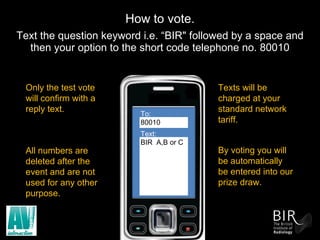 How to vote.   Text the question keyword i.e. “BIR" followed by a space and then your option to the short code telephone no. 80010 To:  80010 Text: BIR  A,B or C Texts will be charged at your standard network tariff. Only the test vote will confirm with a reply text. All numbers are deleted after the event and are not used for any other purpose. By voting you will be automatically be entered into our prize draw. 