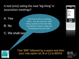 Is text (sms) voting the next 'big thing' in association meetings? Text “BIR" followed by a space and then your vote option (A, B or C) to 80010. To: 80010 Text: BIR # Yes No We shall see! Text now as this is a working demo… you can see your result being counted on the next slide… you will also receive a reply text thanking you for your vote. 