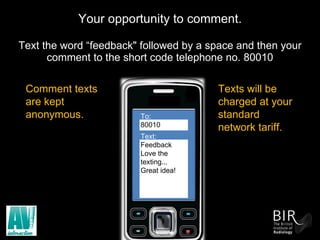 Your opportunity to comment. Text the word “feedback" followed by a space and then your comment to the short code telephone no. 80010 To:  80010 Text: Feedback Love the texting... Great idea! Comment texts are kept anonymous.  Texts will be charged at your standard network tariff. 