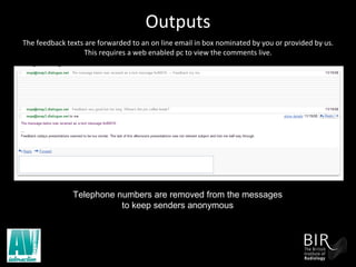 Outputs   The feedback texts are forwarded to an on line email in box nominated by you or provided by us. This requires a web enabled pc to view the comments live. Telephone numbers are removed from the messages  to keep senders anonymous  