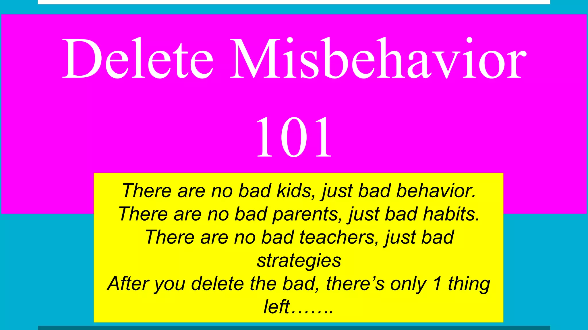 Delete Misbehavior
101
There are no bad kids, just bad behavior.
There are no bad parents, just bad habits.
There are no bad teachers, just bad
strategies
After you delete the bad, there’s only 1 thing
left…….
 