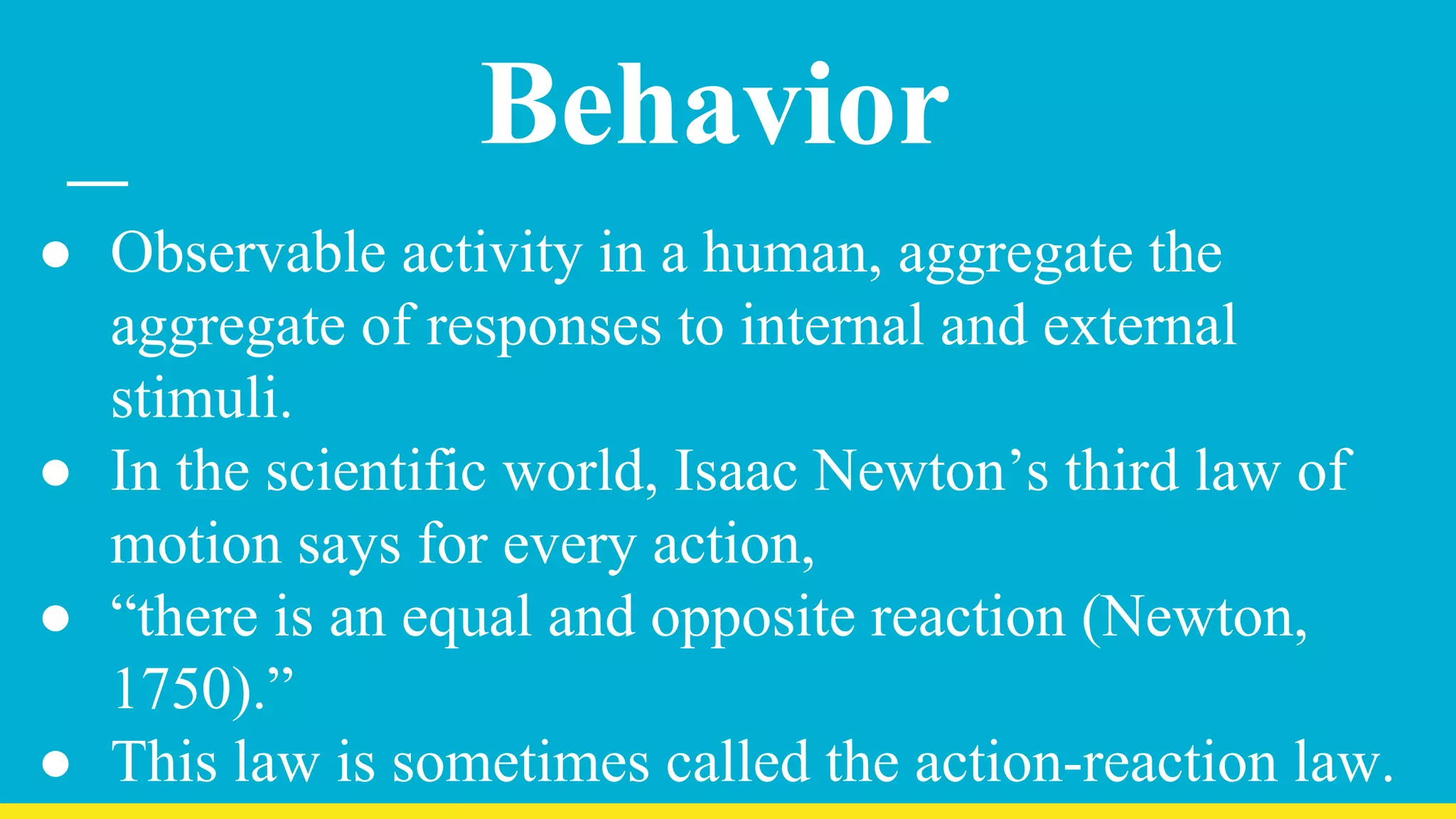 Behavior
● Observable activity in a human, aggregate the
aggregate of responses to internal and external
stimuli.
● In the scientific world, Isaac Newton’s third law of
motion says for every action,
● “there is an equal and opposite reaction (Newton,
1750).”
● This law is sometimes called the action-reaction law.
 