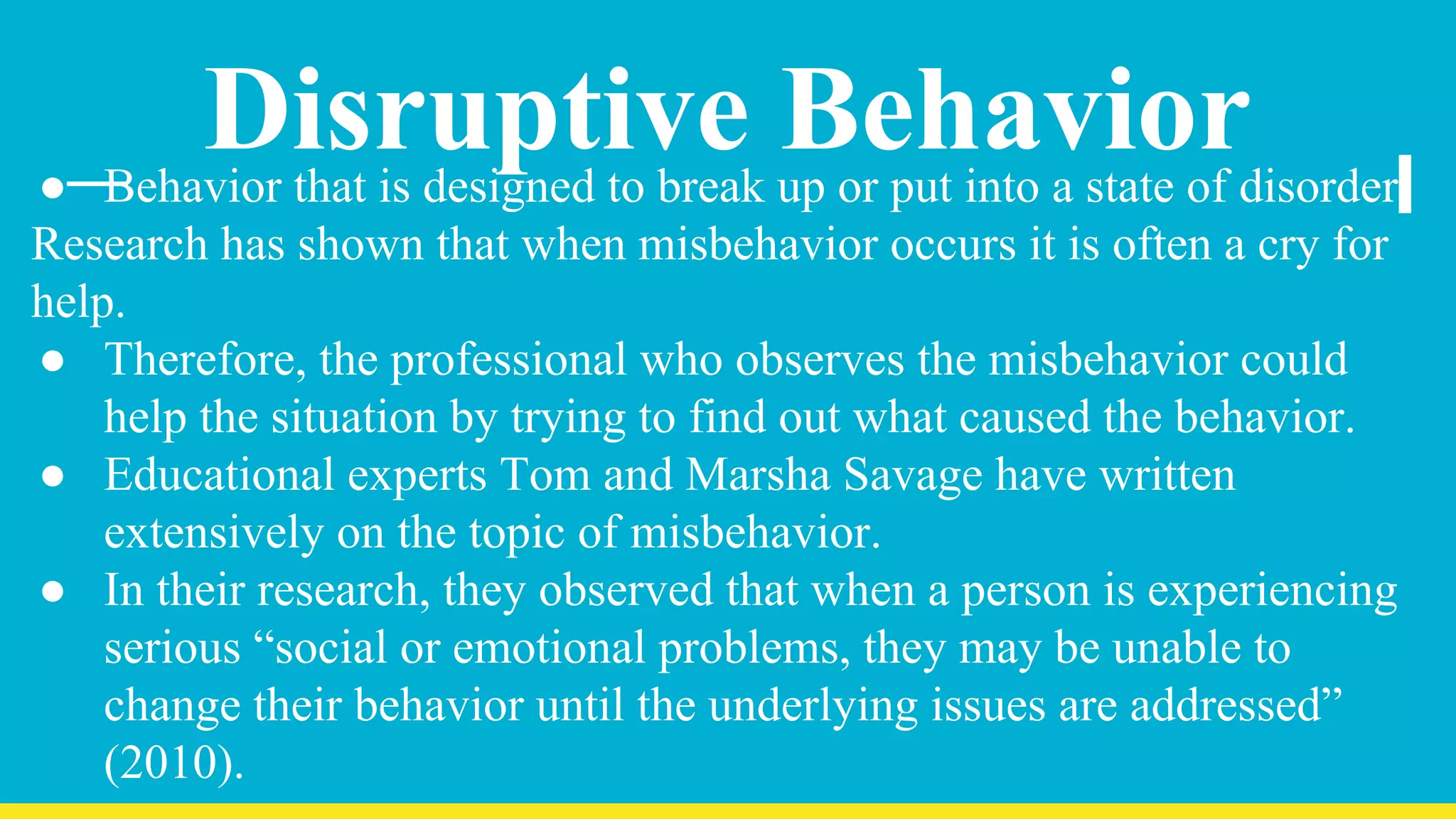 Disruptive Behavior● Behavior that is designed to break up or put into a state of disorder.
Research has shown that when misbehavior occurs it is often a cry for
help.
● Therefore, the professional who observes the misbehavior could
help the situation by trying to find out what caused the behavior.
● Educational experts Tom and Marsha Savage have written
extensively on the topic of misbehavior.
● In their research, they observed that when a person is experiencing
serious “social or emotional problems, they may be unable to
change their behavior until the underlying issues are addressed”
(2010).
 