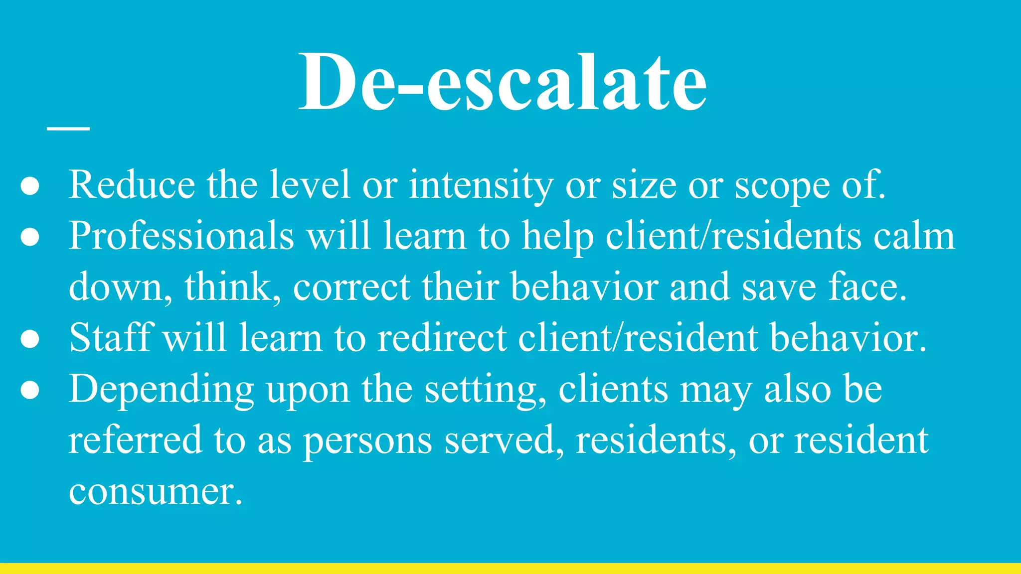 De-escalate
● Reduce the level or intensity or size or scope of.
● Professionals will learn to help client/residents calm
down, think, correct their behavior and save face.
● Staff will learn to redirect client/resident behavior.
● Depending upon the setting, clients may also be
referred to as persons served, residents, or resident
consumer.
 