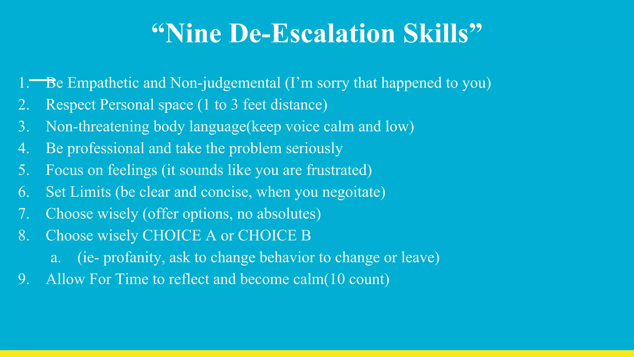 “Nine De-Escalation Skills”
1. Be Empathetic and Non-judgemental (I’m sorry that happened to you)
2. Respect Personal space (1 to 3 feet distance)
3. Non-threatening body language(keep voice calm and low)
4. Be professional and take the problem seriously
5. Focus on feelings (it sounds like you are frustrated)
6. Set Limits (be clear and concise, when you negoitate)
7. Choose wisely (offer options, no absolutes)
8. Choose wisely CHOICE A or CHOICE B
a. (ie- profanity, ask to change behavior to change or leave)
9. Allow For Time to reflect and become calm(10 count)
 