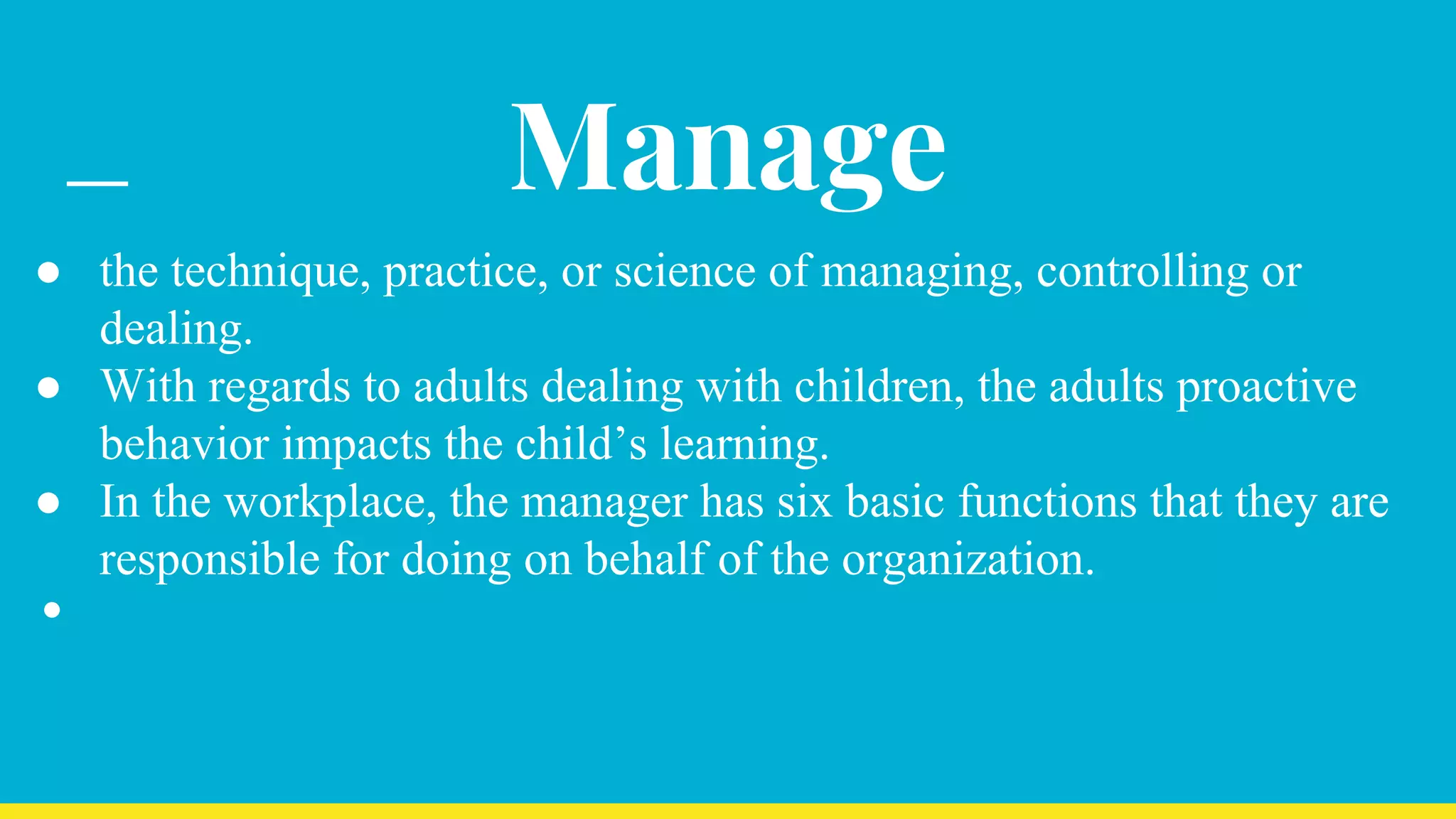 Manage
● the technique, practice, or science of managing, controlling or
dealing.
● With regards to adults dealing with children, the adults proactive
behavior impacts the child’s learning.
● In the workplace, the manager has six basic functions that they are
responsible for doing on behalf of the organization.
●
 