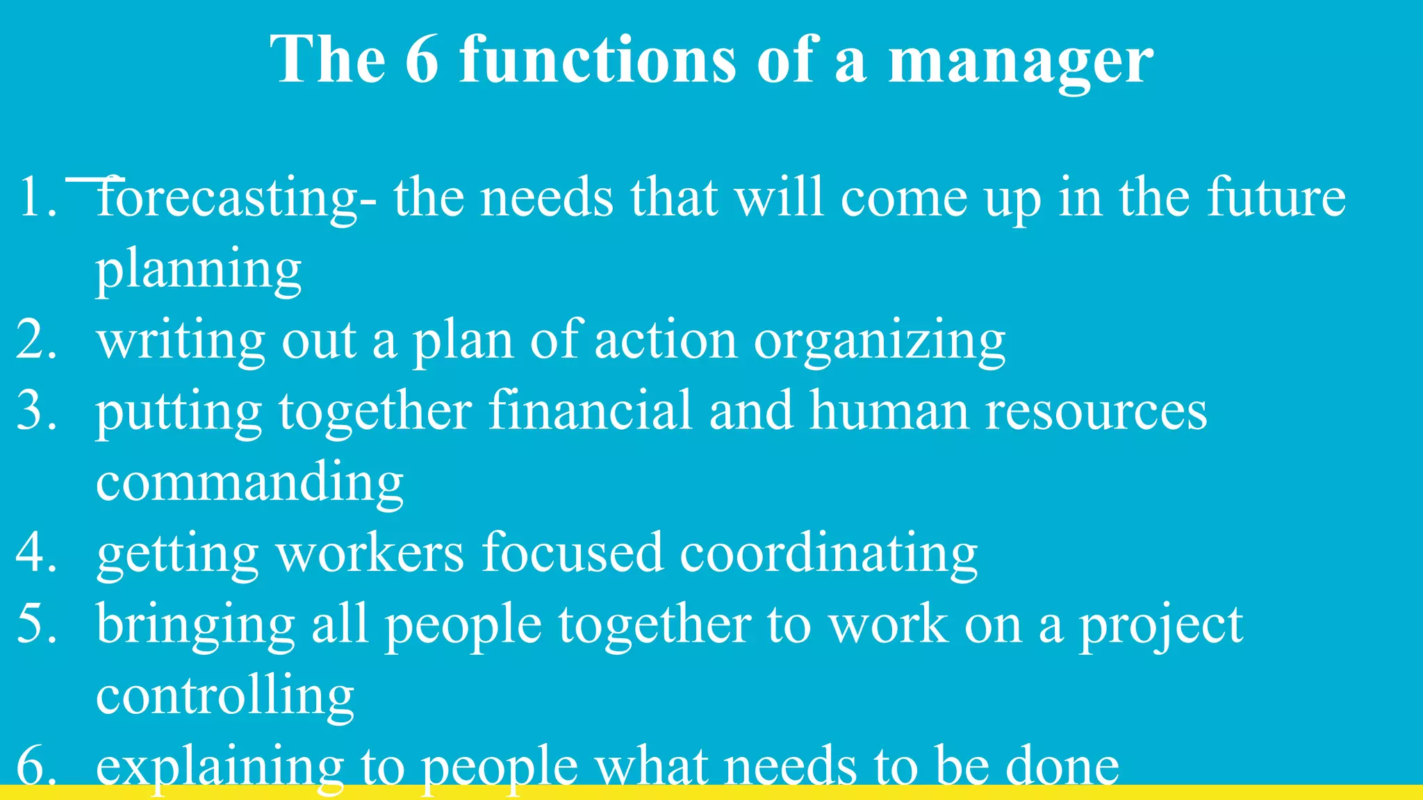The 6 functions of a manager
1. forecasting- the needs that will come up in the future
planning
2. writing out a plan of action organizing
3. putting together financial and human resources
commanding
4. getting workers focused coordinating
5. bringing all people together to work on a project
controlling
6. explaining to people what needs to be done
 