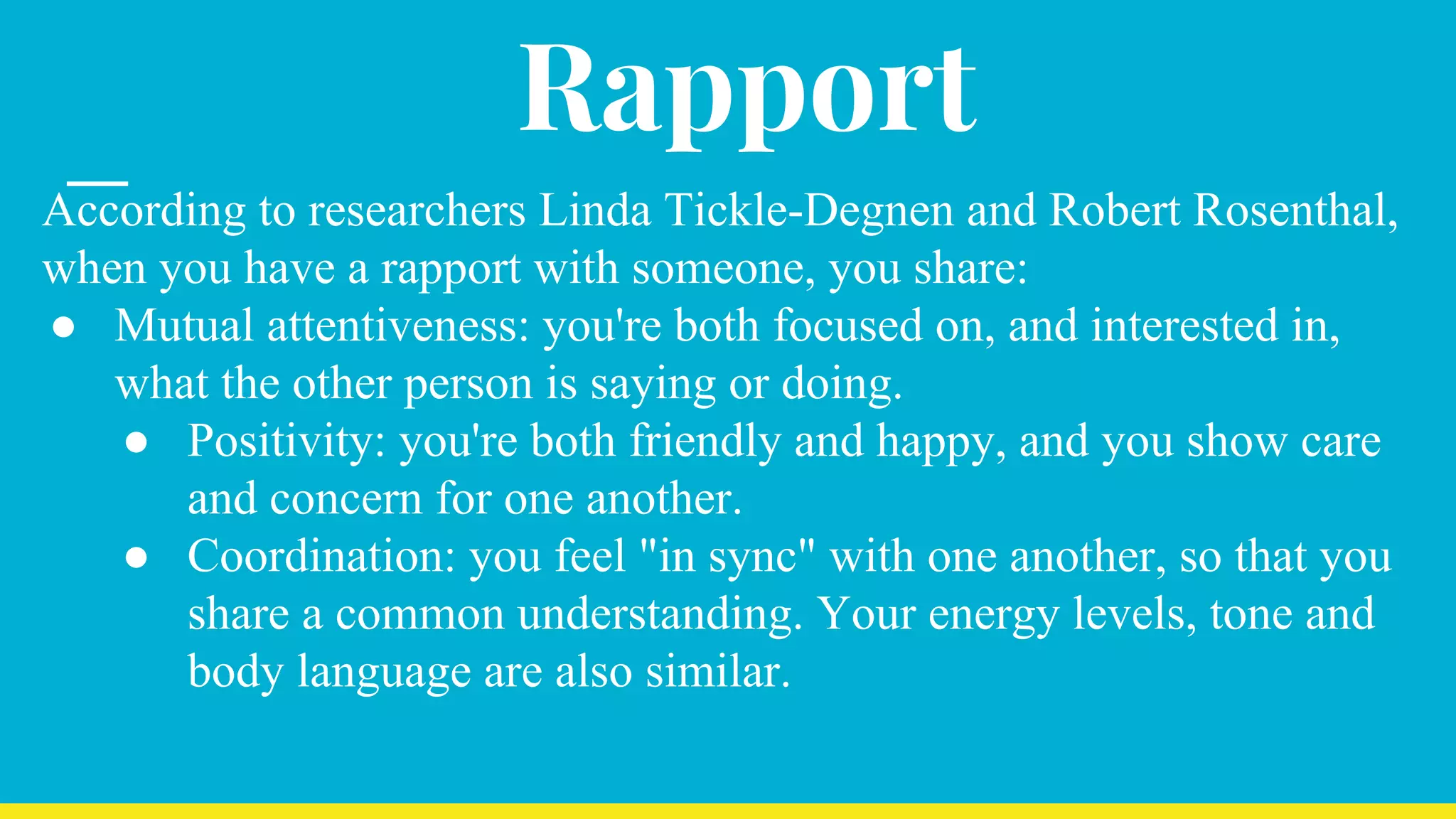 Rapport
According to researchers Linda Tickle-Degnen and Robert Rosenthal,
when you have a rapport with someone, you share:
● Mutual attentiveness: you're both focused on, and interested in,
what the other person is saying or doing.
● Positivity: you're both friendly and happy, and you show care
and concern for one another.
● Coordination: you feel "in sync" with one another, so that you
share a common understanding. Your energy levels, tone and
body language are also similar.
 