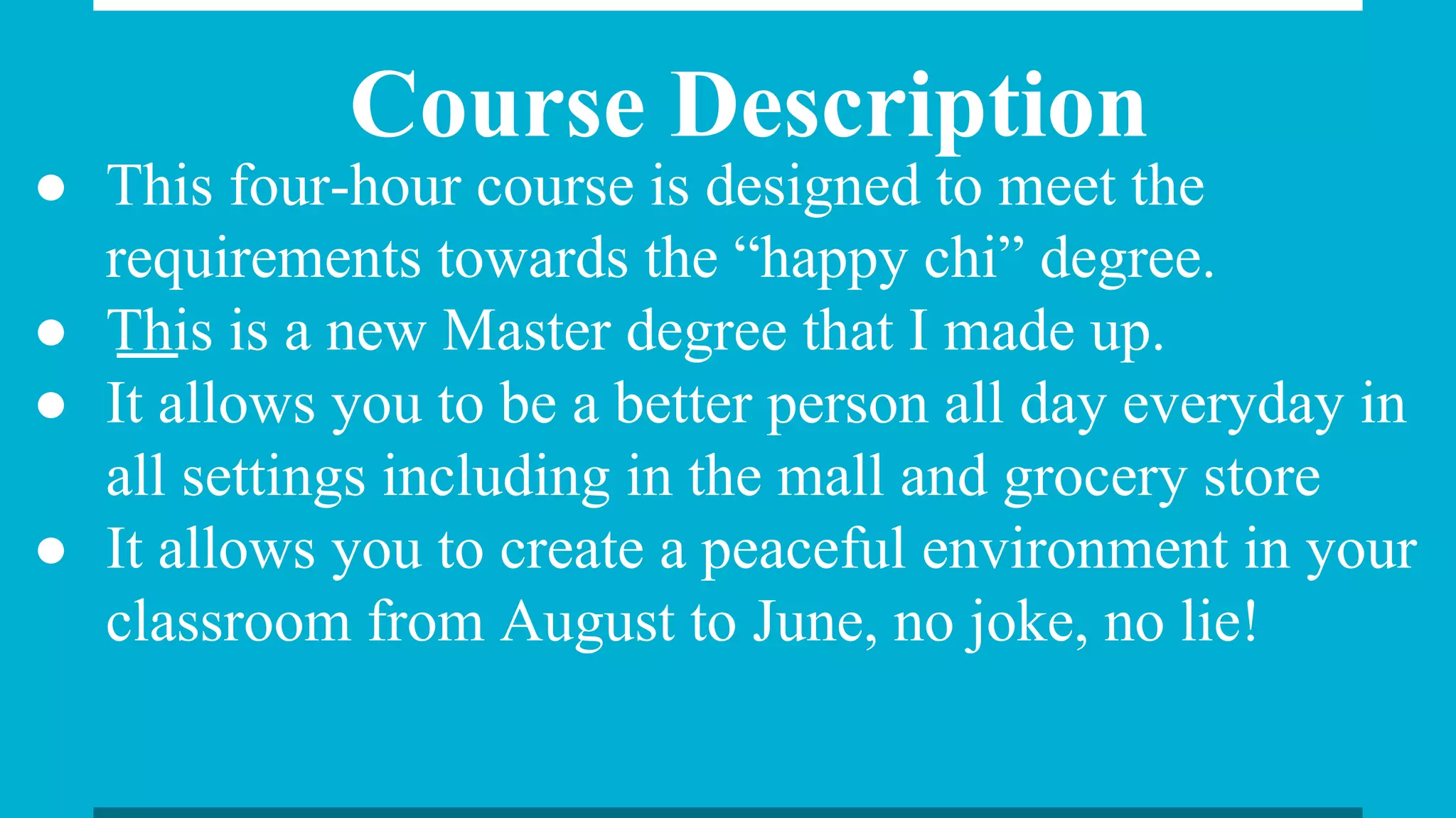 Course Description
● This four-hour course is designed to meet the
requirements towards the “happy chi” degree.
● This is a new Master degree that I made up.
● It allows you to be a better person all day everyday in
all settings including in the mall and grocery store
● It allows you to create a peaceful environment in your
classroom from August to June, no joke, no lie!
 