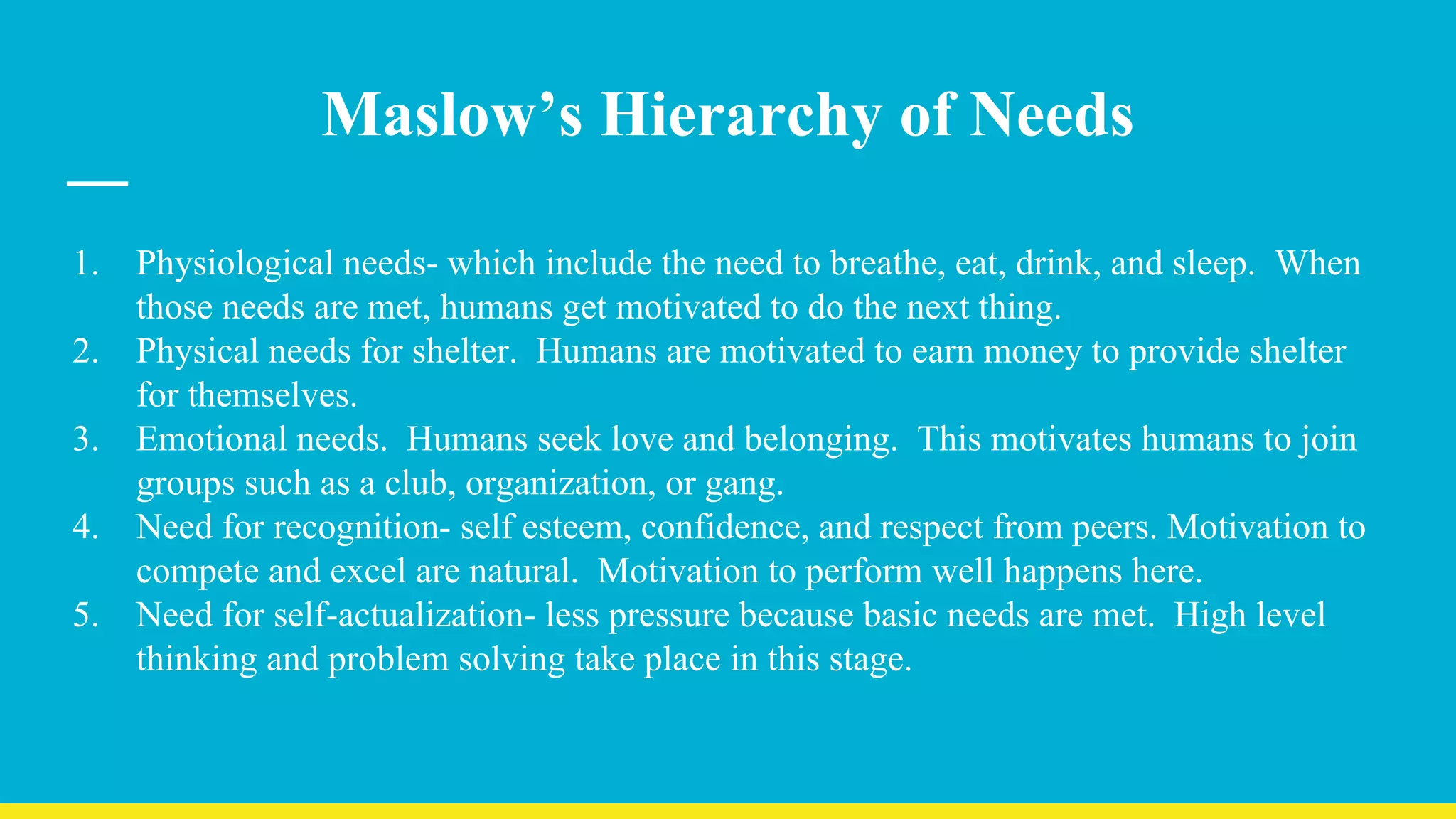 Maslow’s Hierarchy of Needs
1. Physiological needs- which include the need to breathe, eat, drink, and sleep. When
those needs are met, humans get motivated to do the next thing.
2. Physical needs for shelter. Humans are motivated to earn money to provide shelter
for themselves.
3. Emotional needs. Humans seek love and belonging. This motivates humans to join
groups such as a club, organization, or gang.
4. Need for recognition- self esteem, confidence, and respect from peers. Motivation to
compete and excel are natural. Motivation to perform well happens here.
5. Need for self-actualization- less pressure because basic needs are met. High level
thinking and problem solving take place in this stage.
 