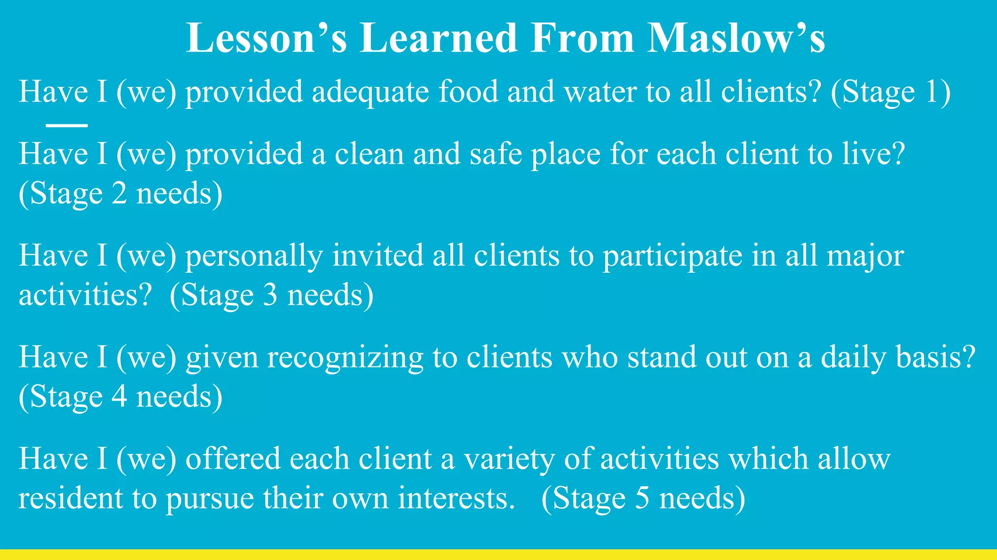 Lesson’s Learned From Maslow’s
Have I (we) provided adequate food and water to all clients? (Stage 1)
Have I (we) provided a clean and safe place for each client to live?
(Stage 2 needs)
Have I (we) personally invited all clients to participate in all major
activities? (Stage 3 needs)
Have I (we) given recognizing to clients who stand out on a daily basis?
(Stage 4 needs)
Have I (we) offered each client a variety of activities which allow
resident to pursue their own interests. (Stage 5 needs)
 