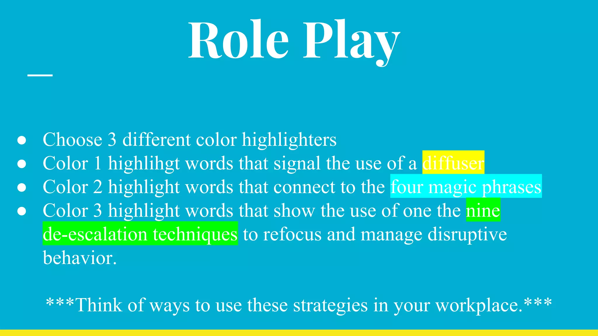 Role Play
● Choose 3 different color highlighters
● Color 1 highlihgt words that signal the use of a diffuser
● Color 2 highlight words that connect to the four magic phrases
● Color 3 highlight words that show the use of one the nine
de-escalation techniques to refocus and manage disruptive
behavior.
***Think of ways to use these strategies in your workplace.***
 