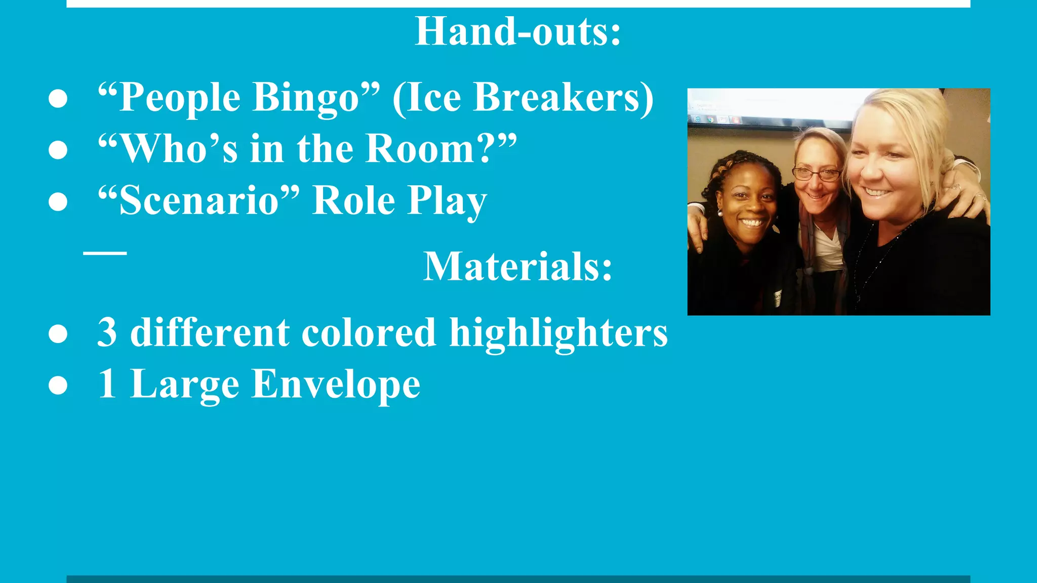 Hand-outs:
● “People Bingo” (Ice Breakers)
● “Who’s in the Room?”
● “Scenario” Role Play
Materials:
● 3 different colored highlighters
● 1 Large Envelope
 
