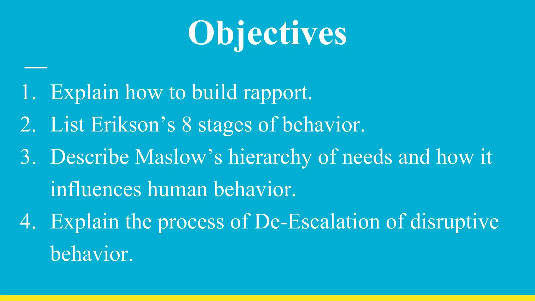 Objectives
1. Explain how to build rapport.
2. List Erikson’s 8 stages of behavior.
3. Describe Maslow’s hierarchy of needs and how it
influences human behavior.
4. Explain the process of De-Escalation of disruptive
behavior.
 