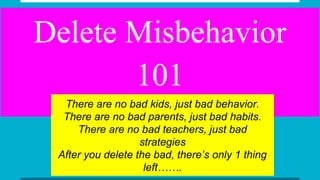 Delete Misbehavior
101
There are no bad kids, just bad behavior.
There are no bad parents, just bad habits.
There are no bad teachers, just bad
strategies
After you delete the bad, there’s only 1 thing
left…….
 