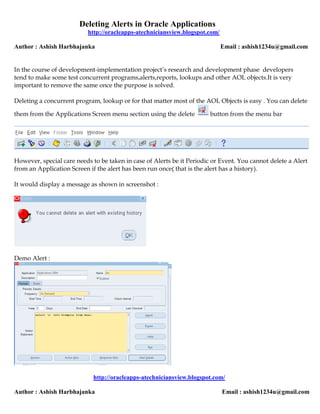 Deleting Alerts in Oracle Applications
                           http://oracleapps-atechniciansview.blogspot.com/

Author : Ashish Harbhajanka                                                   Email : ashish1234u@gmail.com


In the course of development-implementation project’s research and development phase developers
tend to make some test concurrent programs,alerts,reports, lookups and other AOL objects.It is very
important to remove the same once the purpose is solved.

Deleting a concurrent program, lookup or for that matter most of the AOL Objects is easy . You can delete

them from the Applications Screen menu section using the delete         button from the menu bar




However, special care needs to be taken in case of Alerts be it Periodic or Event. You cannot delete a Alert
from an Application Screen if the alert has been run once( that is the alert has a history).

It would display a message as shown in screenshot :




Demo Alert :




                             http://oracleapps-atechniciansview.blogspot.com/

Author : Ashish Harbhajanka                                                   Email : ashish1234u@gmail.com
 