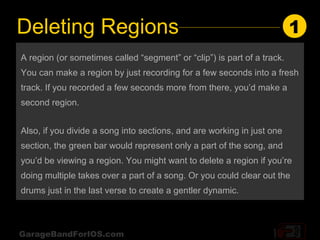 Deleting Regions                                                         1
A region (or sometimes called “segment” or “clip”) is part of a track.
You can make a region by just recording for a few seconds into a fresh
track. If you recorded a few seconds more from there, you’d make a
second region.


Also, if you divide a song into sections, and are working in just one
section, the green bar would represent only a part of the song, and
you’d be viewing a region. You might want to delete a region if you’re
doing multiple takes over a part of a song. Or you could clear out the
drums just in the last verse to create a gentler dynamic.



GarageBandForIOS.com
 