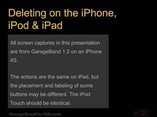 Deleting on the iPhone,
iPod & iPad
All screen captures in this presentation
are from GarageBand 1.2 on an iPhone
4S.


The actions are the same on iPad, but
the placement and labeling of some
buttons may be different. The iPod
Touch should be identical.

GarageBandForIOS.com
 