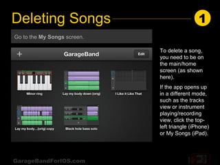 Deleting Songs                                1
Go to the My Songs screen.

                             To delete a song,
                             you need to be on
                             the main/home
                             screen (as shown
                             here).
                             If the app opens up
                             in a different mode,
                             such as the tracks
                             view or instrument
                             playing/recording
                             view, click the top-
                             left triangle (iPhone)
                             or My Songs (iPad).




GarageBandForIOS.com
 