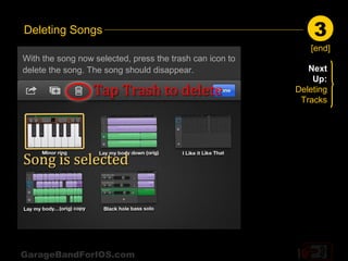 Deleting Songs                                                3
                                                             [end]
With the song now selected, press the trash can icon to
delete the song. The song should disappear.                  Next
                                                              Up:
                                                          Deleting
                                                           Tracks




GarageBandForIOS.com
 