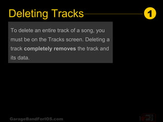 Deleting Tracks                            1
To delete an entire track of a song, you
must be on the Tracks screen. Deleting a
track completely removes the track and
its data.




GarageBandForIOS.com
 