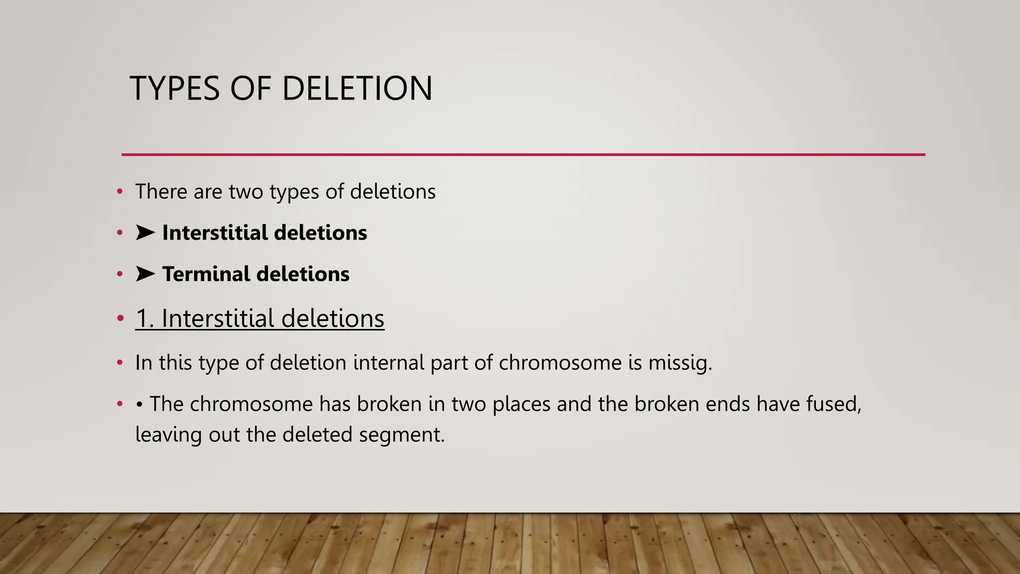 TYPES OF DELETION
• There are two types of deletions
• ➤ Interstitial deletions
• ➤ Terminal deletions
• 1. Interstitial deletions
• In this type of deletion internal part of chromosome is missig.
• • The chromosome has broken in two places and the broken ends have fused,
leaving out the deleted segment.
 