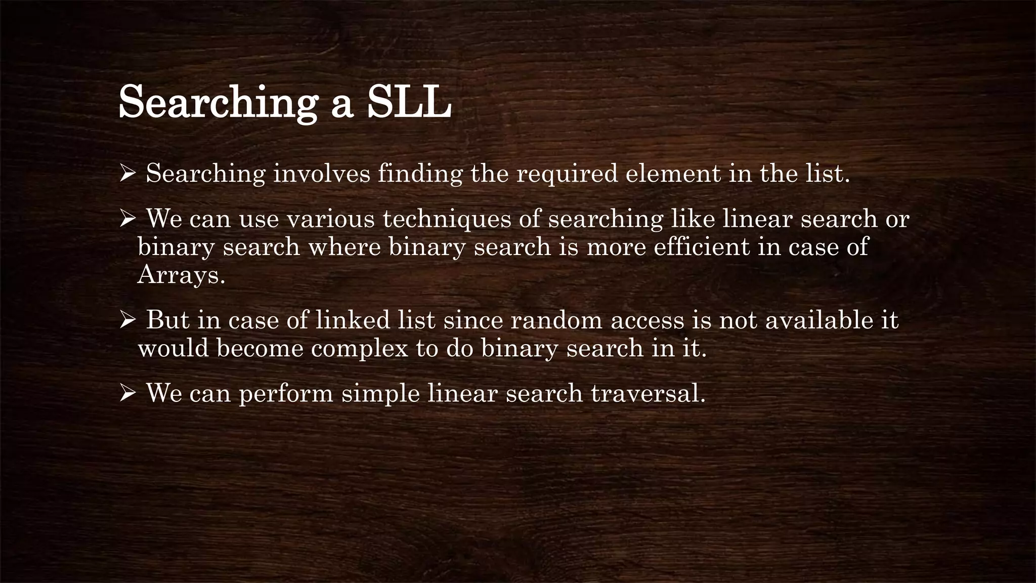 Searching a SLL
 Searching involves finding the required element in the list.
 We can use various techniques of searching like linear search or
binary search where binary search is more efficient in case of
Arrays.
 But in case of linked list since random access is not available it
would become complex to do binary search in it.
 We can perform simple linear search traversal.
 
