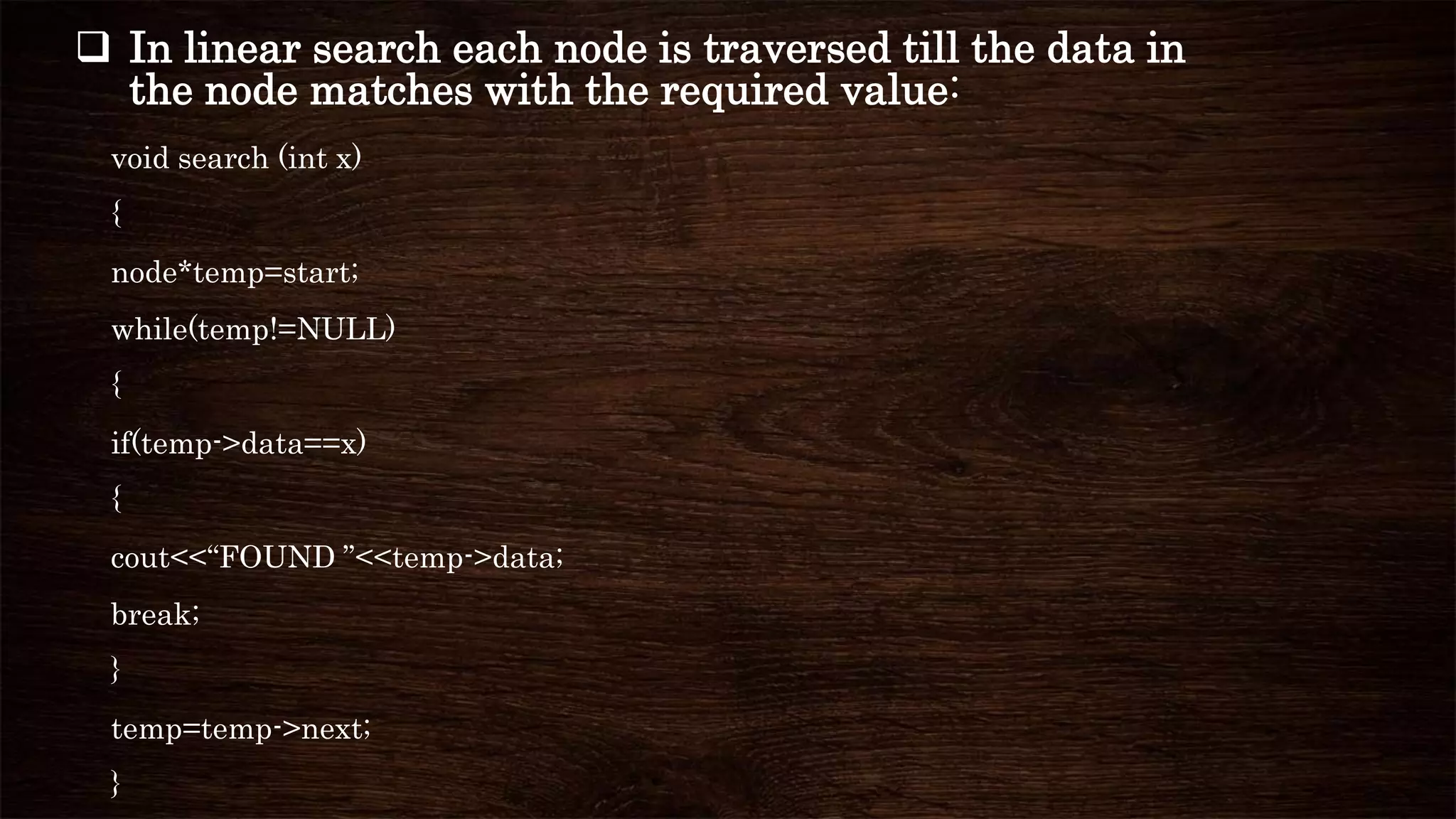  In linear search each node is traversed till the data in
the node matches with the required value:
void search (int x)
{
node*temp=start;
while(temp!=NULL)
{
if(temp->data==x)
{
cout<<“FOUND ”<<temp->data;
break;
}
temp=temp->next;
}
 