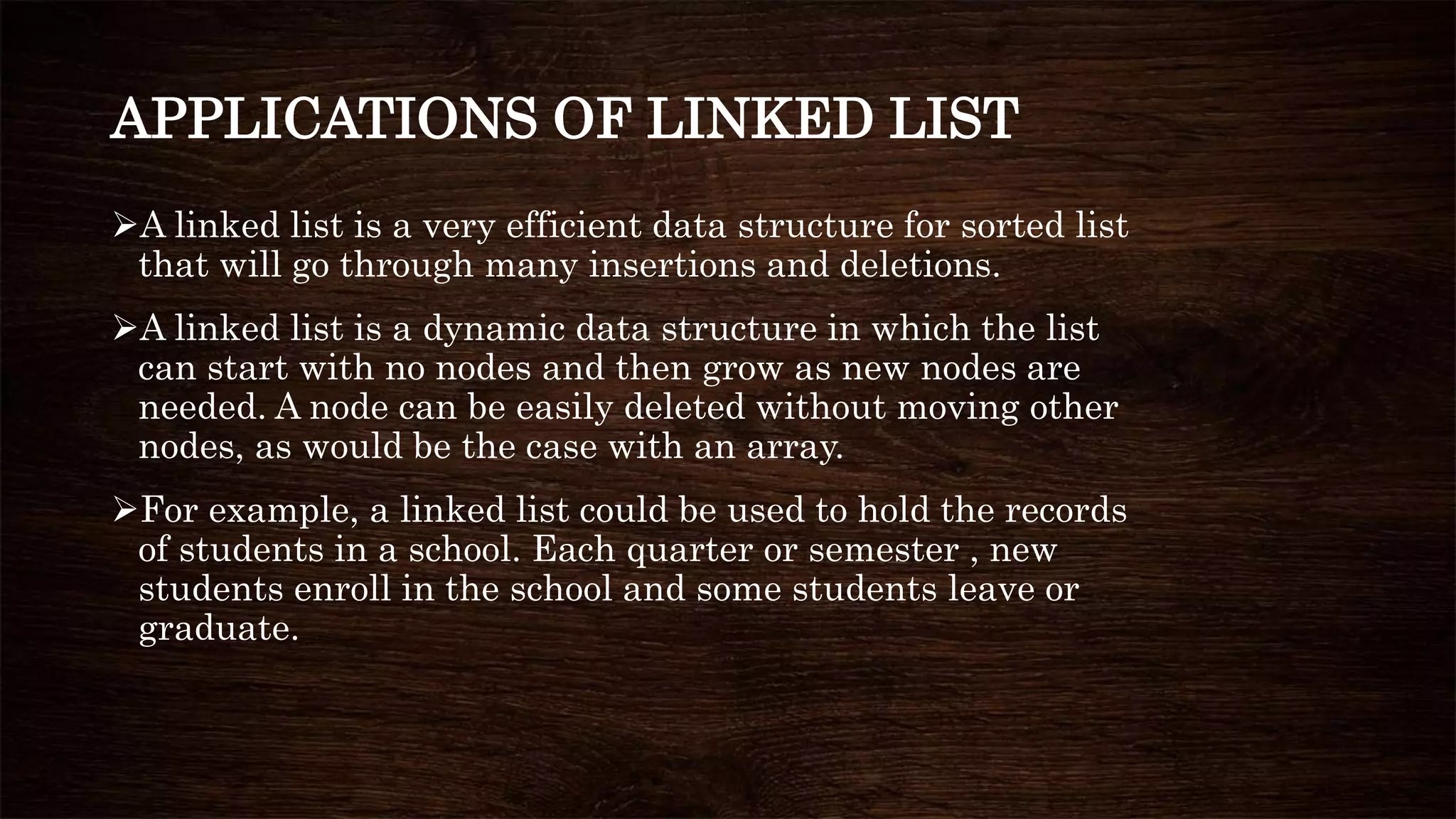 APPLICATIONS OF LINKED LIST
A linked list is a very efficient data structure for sorted list
that will go through many insertions and deletions.
A linked list is a dynamic data structure in which the list
can start with no nodes and then grow as new nodes are
needed. A node can be easily deleted without moving other
nodes, as would be the case with an array.
For example, a linked list could be used to hold the records
of students in a school. Each quarter or semester , new
students enroll in the school and some students leave or
graduate.
 