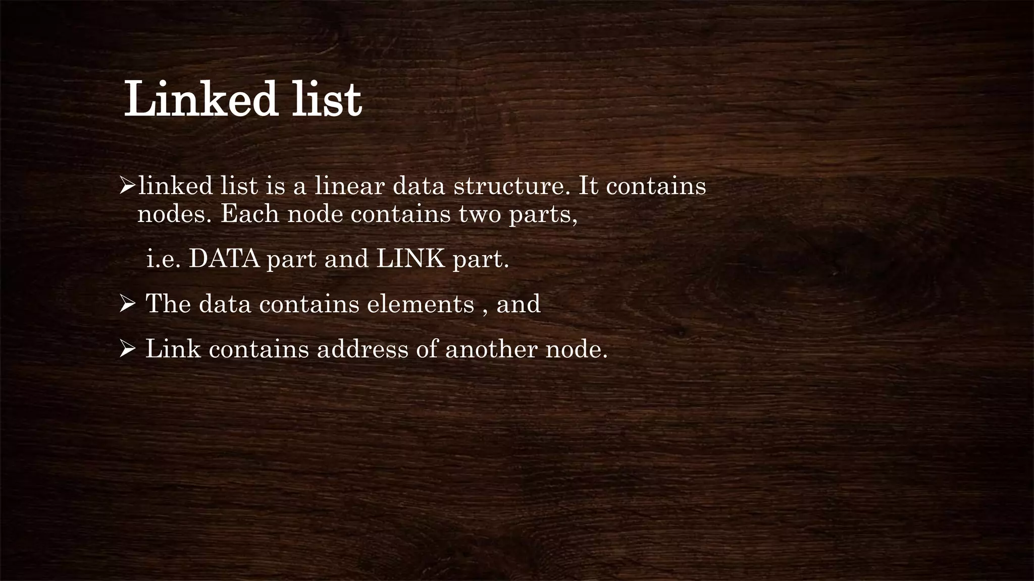 Linked list
linked list is a linear data structure. It contains
nodes. Each node contains two parts,
i.e. DATA part and LINK part.
 The data contains elements , and
 Link contains address of another node.
 