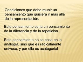 Condiciones que debe reunir un
pensamiento que quisiera ir mas allá
de la representación.
Este pensamiento seria un pensamiento
de la diferencia y de la repetición.
Este pensamiento no se basa en la
analogía, sino que es radicalmente
unívoco, y por ello es acategorial

 