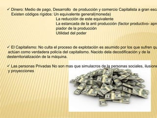  Dinero: Medio de pago, Desarrollo de producción y comercio Capitalista a gran esca
Existen códigos rígidos: Un equivalente general(moneda)
La reducción de este equivalente
La estancada de la anti producción (factor productivo- apro
piador de la producción
Utilidad del poder

 El Capitalismo: No culta el proceso de explotación es asumido por los que sufren qu
actúan como verdadera policía del capitalismo. Nacido dela decodificación y de la
desterritorialización de la máquina.

 Las personas Privadas No son mas que simulacros de la personas sociales, ilusione
y proyecciones

 