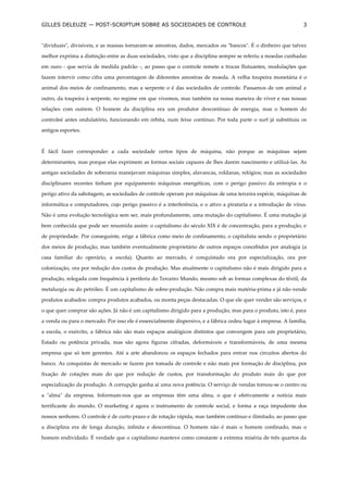 GILLES DELEUZE — POST-SCRIPTUM SOBRE AS SOCIEDADES DE CONTROLE                                                  3


"dividuais", divisíveis, e as massas tornaram-se amostras, dados, mercados ou "bancos". É o dinheiro que talvez

melhor exprima a distinção entre as duas sociedades, visto que a disciplina sempre se referiu a moedas cunhadas

em ouro - que servia de medida padrão -, ao passo que o controle remete a trocas flutuantes, modulações que

fazem intervir como cifra uma percentagem de diferentes amostras de moeda. A velha toupeira monetária é o

animal dos meios de confinamento, mas a serpente o é das sociedades de controle. Passamos de um animal a

outro, da toupeira à serpente, no regime em que vivemos, mas também na nossa maneira de viver e nas nossas

relações com outrem. O homem da disciplina era um produtor descontínuo de energia, mas o homem do

controleé antes ondulatório, funcionando em órbita, num feixe contínuo. Por toda parte o surf já substituiu os

antigos esportes.



É fácil fazer corresponder a cada sociedade certos tipos de máquina, não porque as máquinas sejam

determinantes, mas porque elas exprimem as formas sociais capazes de lhes darem nascimento e utilizá-las. As

antigas sociedades de soberania manejavam máquinas simples, alavancas, roldanas, relógios; mas as sociedades

disciplinares recentes tinham por equipamento máquinas energéticas, com o perigo passivo da entropia e o

perigo ativo da sabotagem; as sociedades de controle operam por máquinas de uma terceira espécie, máquinas de

informática e computadores, cujo perigo passivo é a interferência, e o ativo a pirataria e a introdução de vírus.

Não é uma evolução tecnológica sem ser, mais profundamente, uma mutação do capitalismo. É uma mutação já

bem conhecida que pode ser resumida assim: o capitalismo do século XIX é de concentração, para a produção, e

de propriedade. Por conseguinte, erige a fábrica como meio de confinamento, o capitalista sendo o proprietário

dos meios de produção, mas também eventualmente proprietário de outros espaços concebidos por analogia (a

casa familiar do operário, a escola). Quanto ao mercado, é conquistado ora por especialização, ora por

colonização, ora por redução dos custos de produção. Mas atualmente o capitalismo não é mais dirigido para a

produção, relegada com frequência à periferia do Terceiro Mundo, mesmo sob as formas complexas do têxtil, da

metalurgia ou do petróleo. É um capitalismo de sobre-produção. Não compra mais matéria-prima e já não vende

produtos acabados: compra produtos acabados, ou monta peças destacadas. O que ele quer vender são serviços, e

o que quer comprar são ações. Já não é um capitalismo dirigido para a produção, mas para o produto, isto é, para

a venda ou para o mercado. Por isso ele é essencialmente dispersivo, e a fábrica cedeu lugar à empresa. A família,

a escola, o exército, a fábrica não são mais espaços analógicos distintos que convergem para um proprietário,

Estado ou potência privada, mas são agora figuras cifradas, deformáveis e transformáveis, de uma mesma

empresa que só tem gerentes. Até a arte abandonou os espaços fechados para entrar nos circuitos abertos do

banco. As conquistas de mercado se fazem por tomada de controle e não mais por formação de disciplina, por

fixação de cotações mais do que por redução de custos, por transformação do produto mais do que por

especialização da produção. A corrupção ganha aí uma nova potência. O serviço de vendas tornou-se o centro ou

a "alma" da empresa. Informam-nos que as empresas têm uma alma, o que é efetivamente a notícia mais

terrificante do mundo. O marketing é agora o instrumento de controle social, e forma a raça impudente dos

nossos senhores. O controle é de curto prazo e de rotação rápida, mas também contínuo e ilimitado, ao passo que

a disciplina era de longa duração, infinita e descontínua. O homem não é mais o homem confinado, mas o

homem endividado. É verdade que o capitalismo manteve como constante a extrema miséria de três quartos da
 
