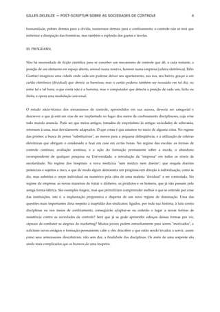 GILLES DELEUZE — POST-SCRIPTUM SOBRE AS SOCIEDADES DE CONTROLE                                                  4


humanidade, pobres demais para a dívida, numerosos demais para o confinamento: o controle não só terá que

enfrentar a dissipação das fronteiras, mas também a explosão dos guetos e favelas.



III. PROGRAMA



Não há necessidade de ficção científica para se conceber um mecanismo de controle que dê, a cada instante, a

posição de um elemento em espaço aberto, animal numa reserva, homem numa empresa (coleira eletrônica). Félix

Guattari imaginou uma cidade onde cada um pudesse deixar seu apartamento, sua rua, seu bairro, graças a um

cartão eletrônico (dividual) que abriria as barreiras; mas o cartão poderia também ser recusado em tal dia, ou

entre tal e tal hora; o que conta não é a barreira, mas o computador que detecta a posição de cada um, lícita ou

ilícita, e opera uma modulação universal.



O estudo sócio-técnico dos mecanismos de controle, apreendidos em sua aurora, deveria ser categorial e

descrever o que já está em vias de ser implantado no lugar dos meios de confinamento disciplinares, cuja crise

todo mundo anuncia. Pode ser que meios antigos, tomados de empréstimo às antigas sociedades de soberania,

retornem à cena, mas devidamente adaptados. O que conta é que estamos no início de alguma coisa. No regime

das prisões: a busca de penas "substitutivas", ao menos para a pequena delinqüência, e a utilização de coleiras

eletrônicas que obrigam o condenado a ficar em casa em certas horas. No regime das escolas: as formas de

controle contínuo, avaliação contínua, e a ação da formação permanente sobre a escola, o abandono

correspondente de qualquer pesquisa na Universidade, a introdução da "empresa" em todos os níveis de

escolaridade. No regime dos hospitais: a nova medicina "sem médico nem doente", que resgata doentes

potenciais e sujeitos a risco, o que de modo algum demonstra um progresso em direção à individuação, como se

diz, mas substitui o corpo individual ou numérico pela cifra de uma matéria "dividual" a ser controlada. No

regime da empresa: as novas maneiras de tratar o dinheiro, os produtos e os homens, que já não passam pela

antiga forma-fábrica. São exemplos frágeis, mas que permitiriam compreender melhor o que se entende por crise

das instituições, isto é, a implantação progressiva e dispersa de um novo regime de dominação. Uma das

questões mais importantes diria respeito à inaptidão dos sindicatos: ligados, por toda sua história, à luta contra

disciplinas ou nos meios de confinamento, conseguirão adaptar-se ou cederão o lugar a novas formas de

resistência contra as sociedades de controle? Será que já se pode apreender esboços dessas formas por vir,

capazes de combater as alegrias do marketing? Muitos jovens pedem estranhamente para serem "motivados", e

solicitam novos estágios e formação permanente; cabe a eles descobrir a que estão sendo levados a servir, assim

como seus antecessores descobriram, não sem dor, a finalidade das disciplinas. Os anéis de uma serpente são

ainda mais complicados que os buracos de uma toupeira.
 