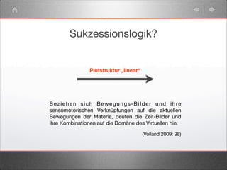 Sukzessionslogik?
Plotstruktur „linear“
Beziehen sich Bewegungs-Bilder und ihre
sensomotorischen Verknüpfungen auf die aktuellen
Bewegungen der Materie, deuten die Zeit-Bilder und
ihre Kombinationen auf die Domäne des Virtuellen hin.
(Volland 2009: 98)
 