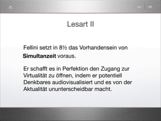 Lesart II
Fellini setzt in 8½ das Vorhandensein von
Er schafft es in Perfektion den Zugang zur
Virtualität zu öffnen, indem er potentiell
Denkbares audiovisualisiert und es von der
Aktualität ununterscheidbar macht.
Simultanzeit voraus.
 