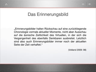 Das Erinnerungsbild
„Erinnerungsbilder halten Rückschau auf eine zurückliegende
Chronologie vormals aktueller Momente, nicht aber Ausschau
auf die äonische Zeitlichkeit des Virtuellen, in der sich die
Vergangenheit des ebenfalls Denkbaren ausbreitet. Letztlich
sind also auch Erinnerungsbilder immer noch der aktuellen
Seite der Zeit verhaftet.“
(Volland 2009: 98)
 